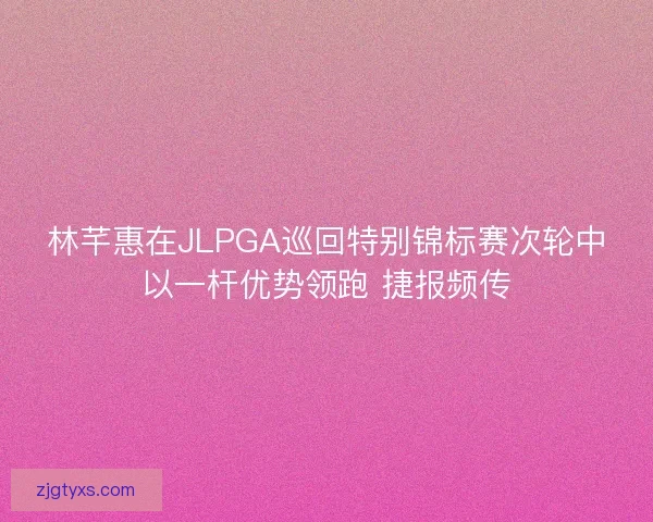 林芊惠在JLPGA巡回特别锦标赛次轮中以一杆优势领跑 捷报频传