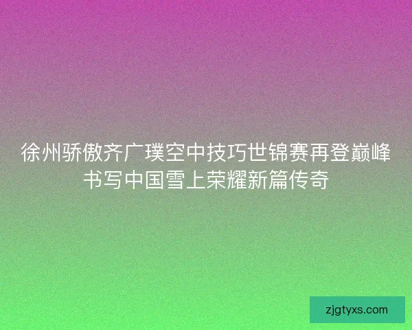 徐州骄傲齐广璞空中技巧世锦赛再登巅峰书写中国雪上荣耀新篇传奇