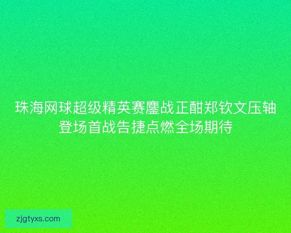 珠海网球超级精英赛鏖战正酣郑钦文压轴登场首战告捷点燃全场期待