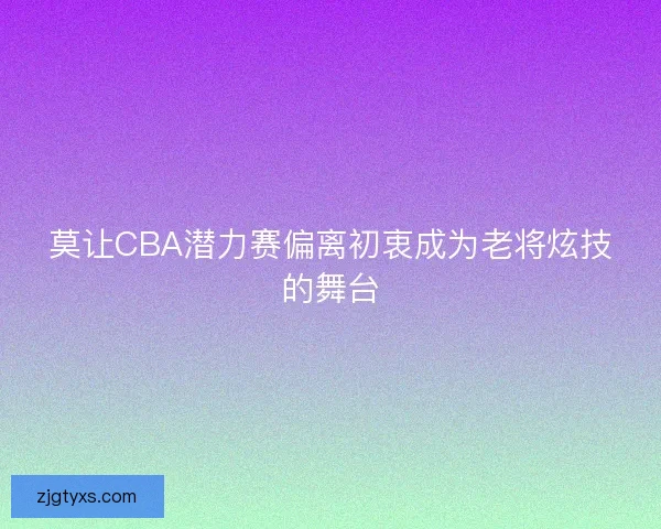 莫让CBA潜力赛偏离初衷成为老将炫技的舞台