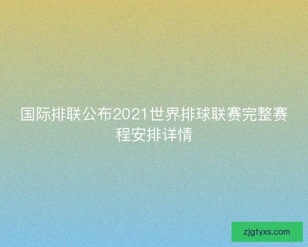 国际排联公布2021世界排球联赛完整赛程安排详情