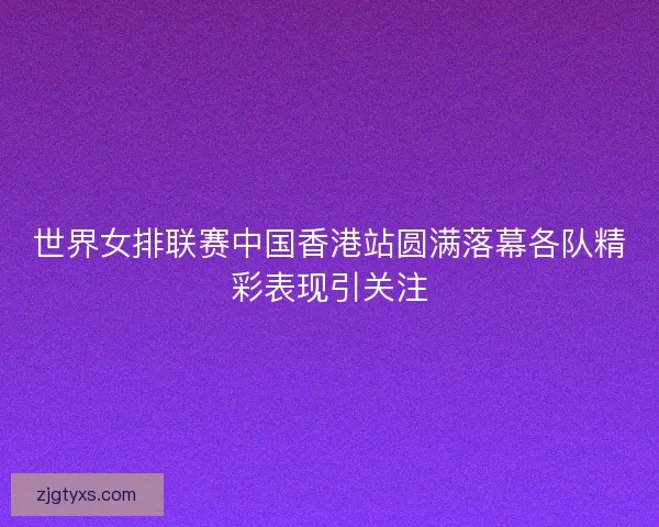 世界女排联赛中国香港站圆满落幕各队精彩表现引关注