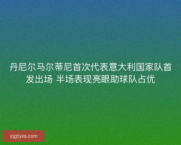 丹尼尔马尔蒂尼首次代表意大利国家队首发出场 半场表现亮眼助球队占优