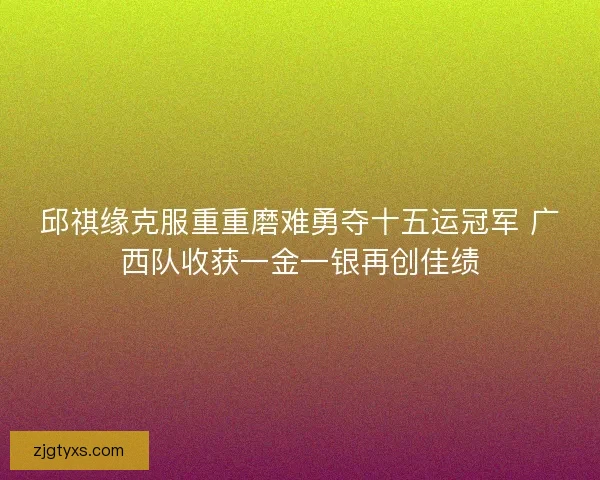 邱祺缘克服重重磨难勇夺十五运冠军 广西队收获一金一银再创佳绩 邱祺缘克服重重磨难勇夺十五运冠军 广西队收获一金一银再创佳绩
